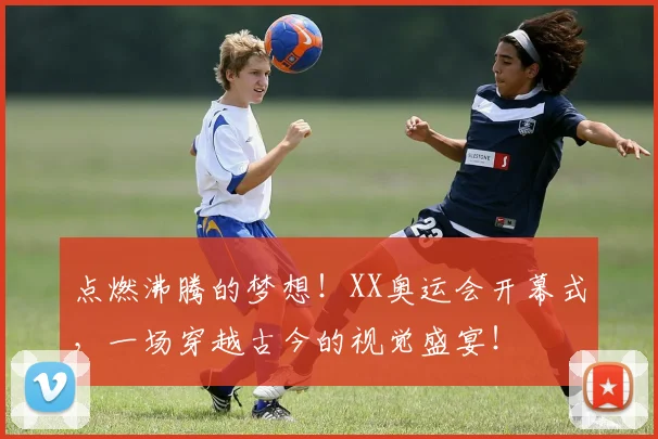 点燃沸腾的梦想！XX奥运会开幕式，一场穿越古今的视觉盛宴！