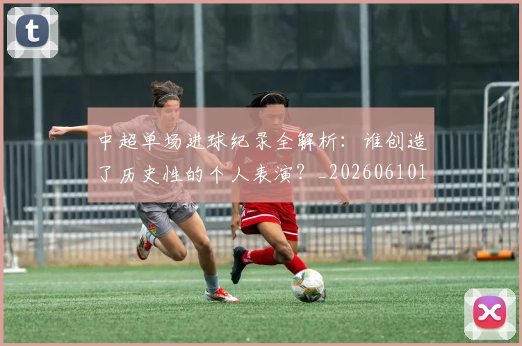 中超单场进球纪录全解析:谁创造了历史性的个人表演?_20260610190340