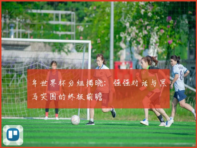 年世界杯分组揭晓:强强对话与黑马突围的终极前瞻