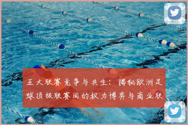 五大联赛竞争与共生：揭秘欧洲足球顶级联赛间的权力博弈与商业联动