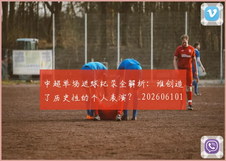 中超单场进球纪录全解析：谁创造了历史性的个人表演？_20260610190340