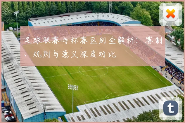 足球联赛与杯赛区别全解析:赛制、规则与意义深度对比