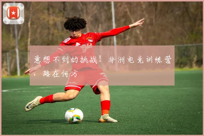 意想不到的挑战！非洲电竞训练营，路在何方